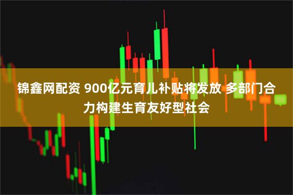 锦鑫网配资 900亿元育儿补贴将发放 多部门合力构建生育友好型社会