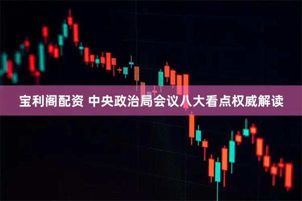 宝利阁配资 中央政治局会议八大看点权威解读