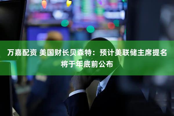万嘉配资 美国财长贝森特：预计美联储主席提名将于年底前公布