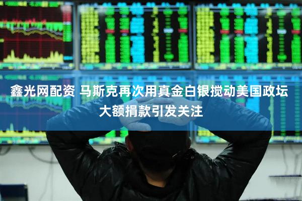 鑫光网配资 马斯克再次用真金白银搅动美国政坛 大额捐款引发关注