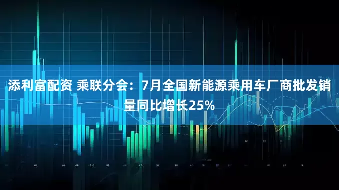 添利富配资 乘联分会：7月全国新能源乘用车厂商批发销量同比增长25%