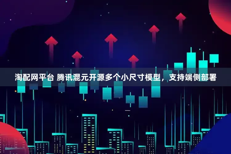 淘配网平台 腾讯混元开源多个小尺寸模型，支持端侧部署