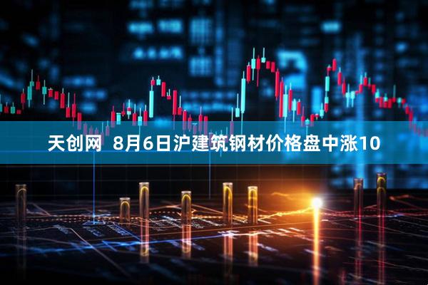 天创网  8月6日沪建筑钢材价格盘中涨10