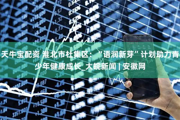 天牛宝配资 淮北市杜集区：“语润新芽”计划助力青少年健康成长_大皖新闻 | 安徽网
