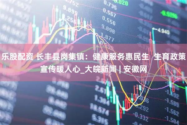 乐股配资 长丰县岗集镇：健康服务惠民生  生育政策宣传暖人心_大皖新闻 | 安徽网