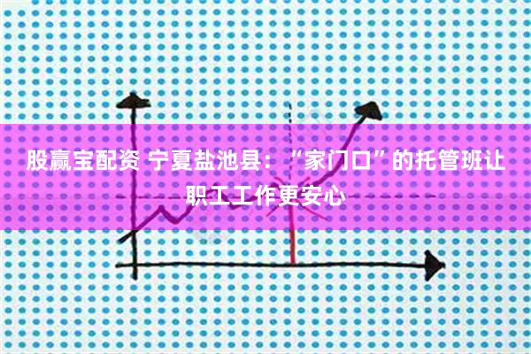股赢宝配资 宁夏盐池县：“家门口”的托管班让职工工作更安心