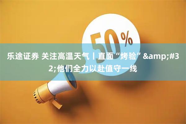 乐途证券 关注高温天气丨直面“烤验”&#32;他们全力以赴值守一线