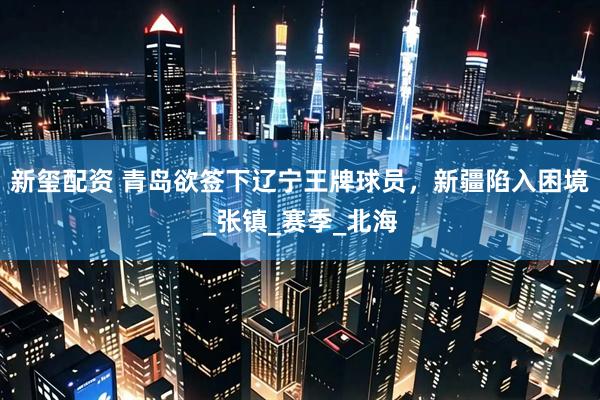 新玺配资 青岛欲签下辽宁王牌球员，新疆陷入困境_张镇_赛季_北海