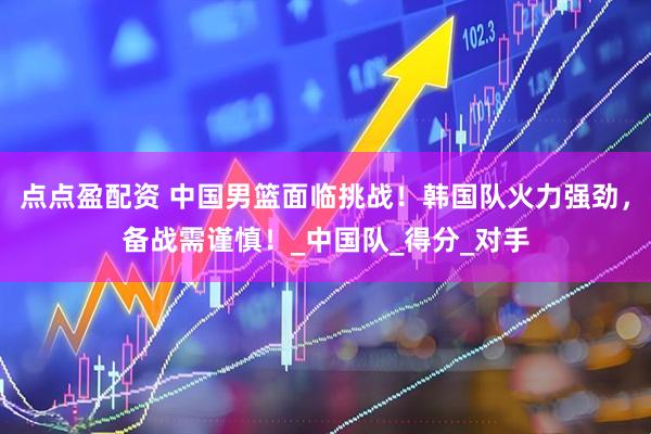 点点盈配资 中国男篮面临挑战！韩国队火力强劲，备战需谨慎！_中国队_得分_对手