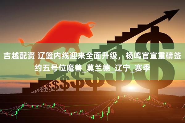 吉越配资 辽篮内线迎来全面升级，杨鸣官宣重磅签约五号位魔兽_莫兰德_辽宁_赛季