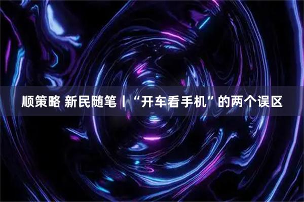 顺策略 新民随笔丨“开车看手机”的两个误区