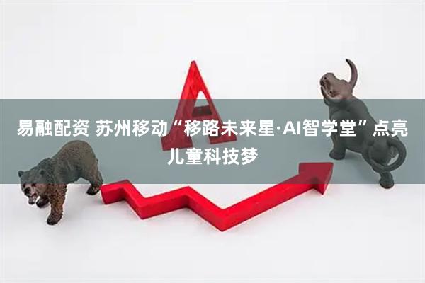 易融配资 苏州移动“移路未来星·AI智学堂”点亮儿童科技梦