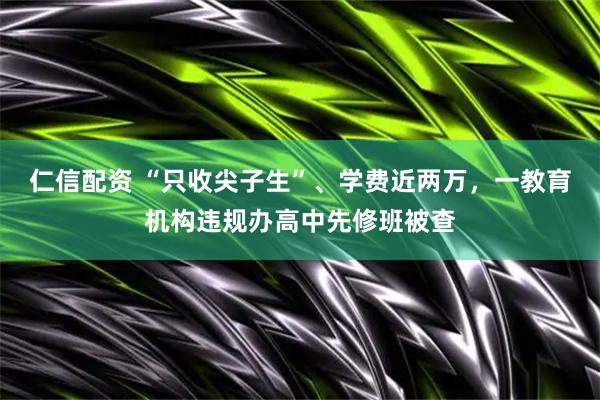 仁信配资 “只收尖子生”、学费近两万，一教育机构违规办高中先修班被查