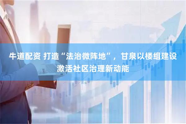 牛道配资 打造“法治微阵地”，甘泉以楼组建设激活社区治理新动能