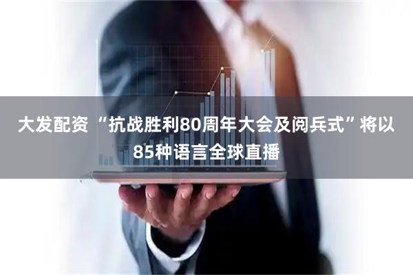 大发配资 “抗战胜利80周年大会及阅兵式”将以85种语言全球直播