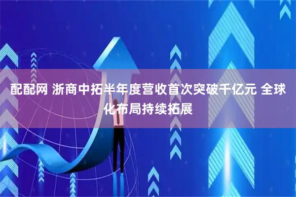 配配网 浙商中拓半年度营收首次突破千亿元 全球化布局持续拓展