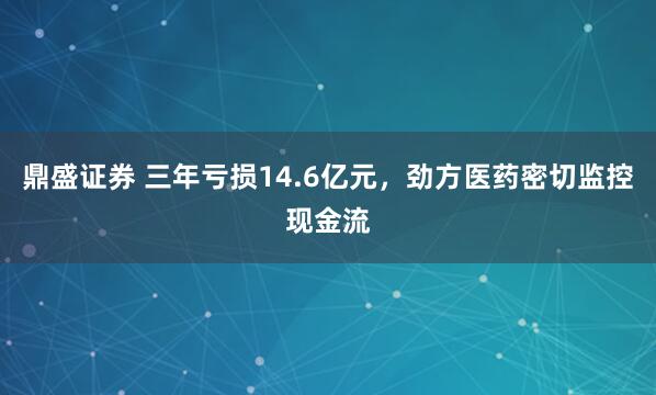 鼎盛证券 三年亏损14.6亿元，劲方医药密切监控现金流