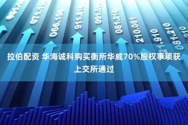 拉伯配资 华海诚科购买衡所华威70%股权事项获上交所通过