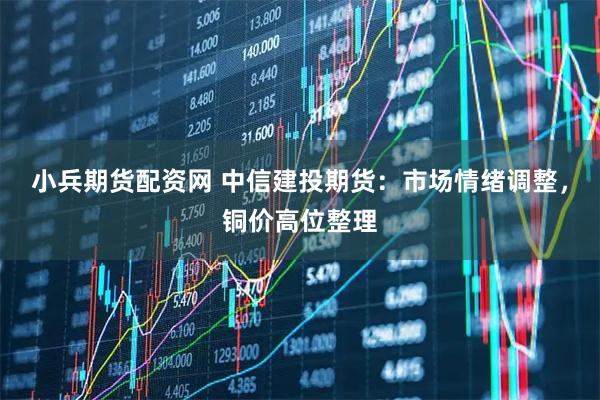 小兵期货配资网 中信建投期货：市场情绪调整，铜价高位整理