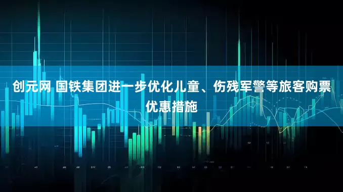 创元网 国铁集团进一步优化儿童、伤残军警等旅客购票优惠措施