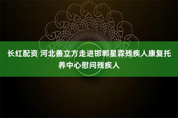 长红配资 河北善立方走进邯郸星霖残疾人康复托养中心慰问残疾人