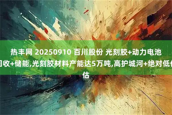 热丰网 20250910 百川股份 光刻胶+动力电池回收+储能,光刻胶材料产能达5万吨,高护城河+绝对低估