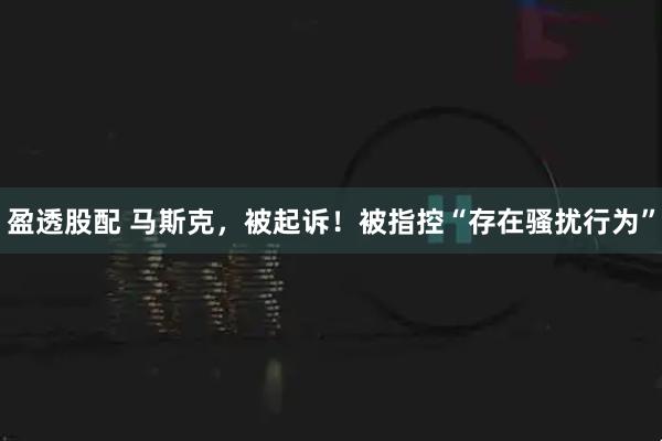 盈透股配 马斯克，被起诉！被指控“存在骚扰行为”