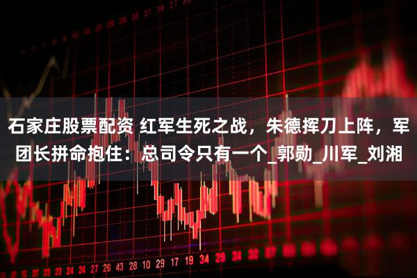 石家庄股票配资 红军生死之战，朱德挥刀上阵，军团长拼命抱住：总司令只有一个_郭勋_川军_刘湘