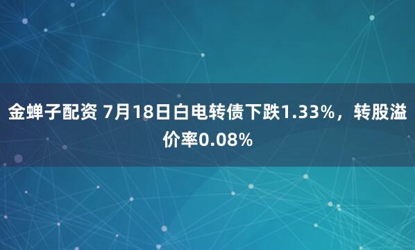 金蝉子配资 7月18日白电转债下跌1.33%,转股溢价率0.08%