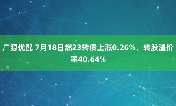 广源优配 7月18日燃23转债上涨0.26%，转股溢价率40.64%