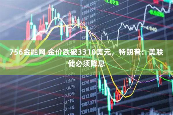 756金融网 金价跌破3310美元，特朗普：美联储必须降息