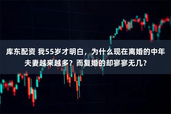 库东配资 我55岁才明白，为什么现在离婚的中年夫妻越来越多？而复婚的却寥寥无几？