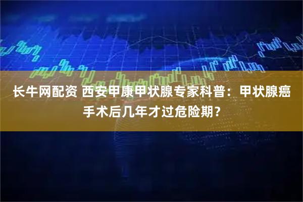 长牛网配资 西安甲康甲状腺专家科普：甲状腺癌手术后几年才过危险期？