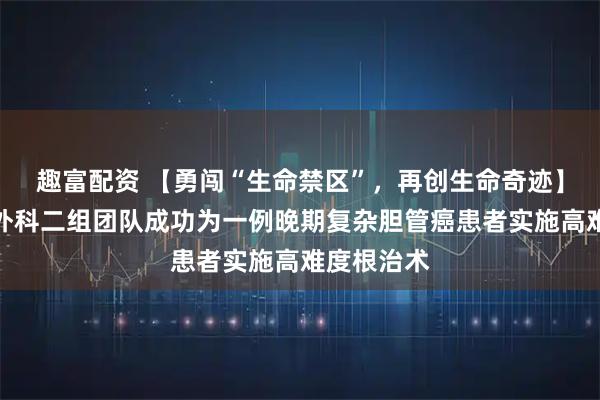 趣富配资 【勇闯“生命禁区”，再创生命奇迹】我院肿瘤外科二组团队成功为一例晚期复杂胆管癌患者实施高难度根治术