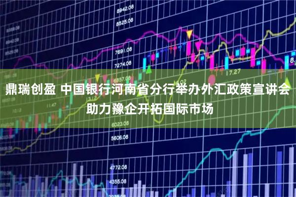 鼎瑞创盈 中国银行河南省分行举办外汇政策宣讲会 助力豫企开拓国际市场