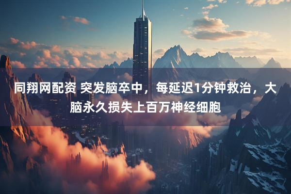 同翔网配资 突发脑卒中，每延迟1分钟救治，大脑永久损失上百万神经细胞
