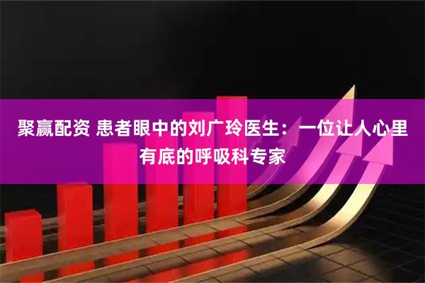 聚赢配资 患者眼中的刘广玲医生：一位让人心里有底的呼吸科专家