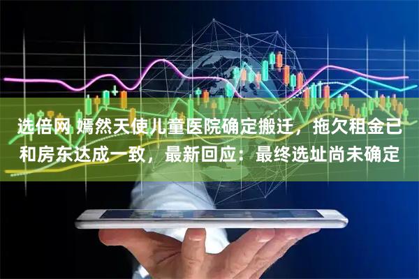 选倍网 嫣然天使儿童医院确定搬迁,拖欠租金已和房东达成一致,最新回应:最终选址尚未确定