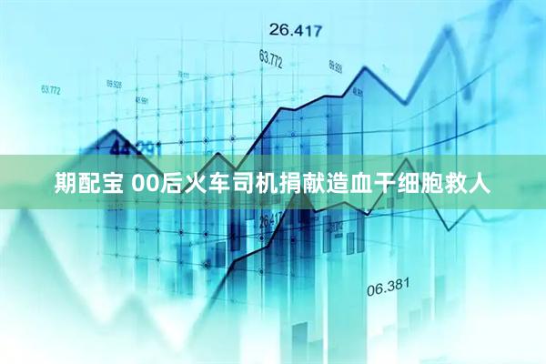 期配宝 00后火车司机捐献造血干细胞救人